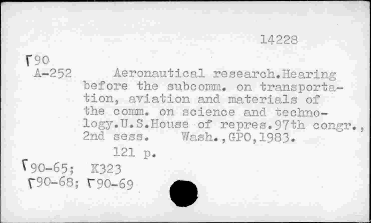 ﻿14228
T90
A-252 Aeronautical research.Hearing before the subcomm, on transportation, aviation and materials of the comm, on science and technology. U. S. House of repres.97th congr. 2nd sess. Wash.,GPO,1983.
121 p.
V90-65; K323
V9O-68; T9O-69